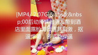 [MP4/ 2.07G]&nbsp;&nbsp;00后幼师妹被男友带到酒店里面露脸调教道具刺激，抠逼爆菊，多姿势操逼