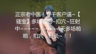 正宗老中医！专干客户逼~【骚宝】多场啪啪~扣穴~狂射中~~~~~！~-~~4天多场啪啪，扣穴，针灸~！！