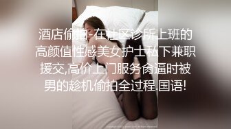 酒店偷拍-在社区诊所上班的高颜值性感美女护士私下兼职援交,高价上门服务肏逼时被男的趁机偷拍全过程.国语!