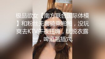 极品欲女【南方联合国际体模】和粉丝无套骑乘啪啪，没玩爽去KTV午夜狂嗨，玩脱衣露出，啤酒瓶插穴.