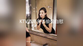 KTV酒喝多了偷偷自慰