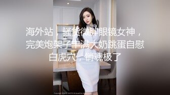 海外站，骚货微胖眼镜女神，完美炮架子丰满大奶跳蛋自慰白虎穴，销魂极了