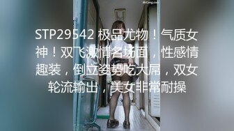 STP29542 极品尤物！气质女神！双飞激情名场面，性感情趣装，倒立姿势吃大屌，双女轮流输出，美女非常耐操