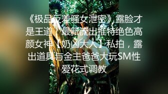 《极品反差骚女泄密》露脸才是王道！最新流出推特绝色高颜女神【奶凶大人】私拍，露出道具与金主爸爸大玩SM性爱花式调教