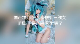 国产精品 导演潜规则三线女明星 还是个白虎 太骚了