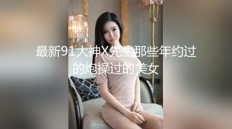 最新91大神X先生那些年约过的炮操过的美女