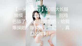 【一米八90斤】00后大长腿嫩模，3P淫乱生活，’别鸡巴舔了，使劲揉她的奶，给我爆操她，爆操她，艹烂‘，真是凶悍啊！