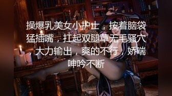 操爆乳美女小护士，按着脑袋猛插嘴，扛起双腿草无毛骚穴，大力输出，爽的不行，娇喘呻吟不断