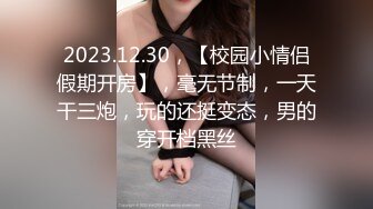 2023.12.30，【校园小情侣假期开房】，毫无节制，一天干三炮，玩的还挺变态，男的穿开档黑丝