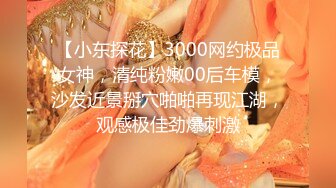 【小东探花】3000网约极品女神，清纯粉嫩00后车模，沙发近景掰穴啪啪再现江湖，观感极佳劲爆刺激