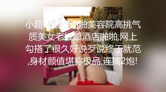 小超哥酒店约啪美容院高挑气质美女老板娘酒店啪啪,网上勾搭了很久好说歹说终于就范,身材颜值堪称极品,连搞2炮!