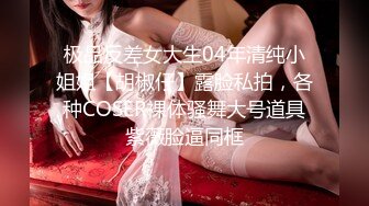 极品反差女大生04年清纯小姐姐【胡椒仔】露脸私拍，各种COSER裸体骚舞大号道具紫薇脸逼同框