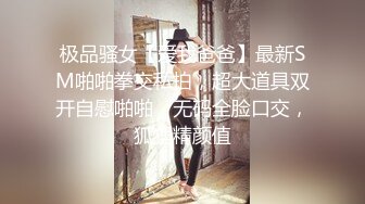 极品骚女【爱我爸爸】最新SM啪啪拳交私拍，超大道具双开自慰啪啪，无码全脸口交，狐狸精颜值