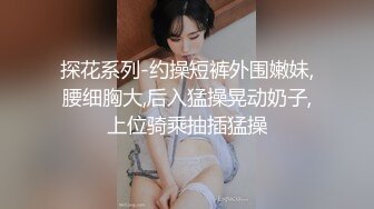 探花系列-约操短裤外围嫩妹,腰细胸大,后入猛操晃动奶子,上位骑乘抽插猛操